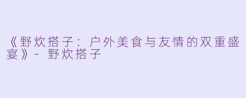 《野炊搭子：户外美食与友情的双重盛宴》-野炊搭子