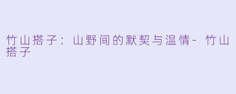 竹山搭子：山野间的默契与温情-竹山搭子