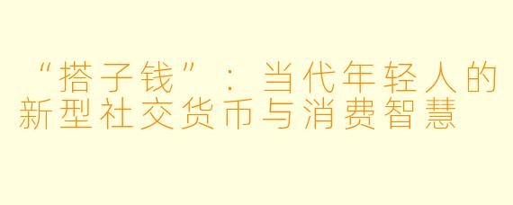 “搭子钱”：当代年轻人的新型社交货币与消费智慧