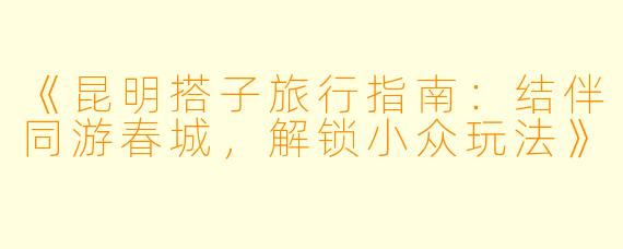 《昆明搭子旅行指南：结伴同游春城，解锁小众玩法》