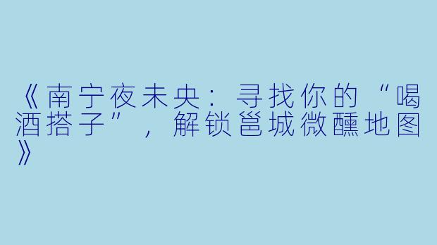 《南宁夜未央：寻找你的“喝酒搭子”，解锁邕城微醺地图》