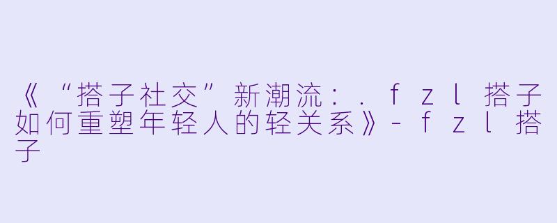 《“搭子社交”新潮流：.fzl搭子如何重塑年轻人的轻关系》-fzl搭子