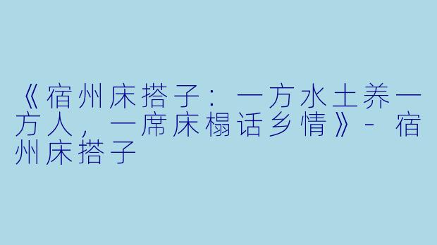 《宿州床搭子：一方水土养一方人，一席床榻话乡情》-宿州床搭子