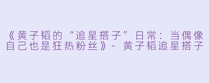 《黄子韬的“追星搭子”日常：当偶像自己也是狂热粉丝》-黄子韬追星搭子
