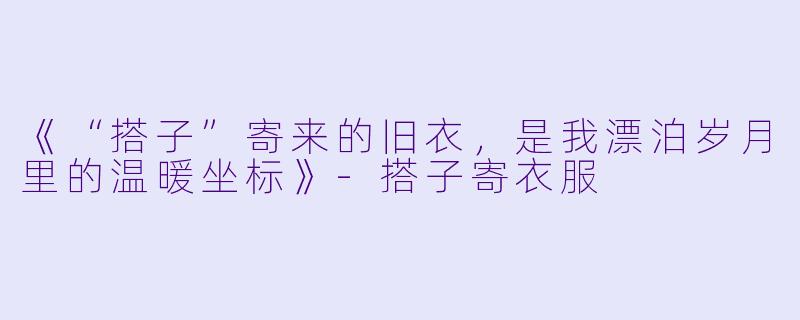 《“搭子”寄来的旧衣，是我漂泊岁月里的温暖坐标》-搭子寄衣服