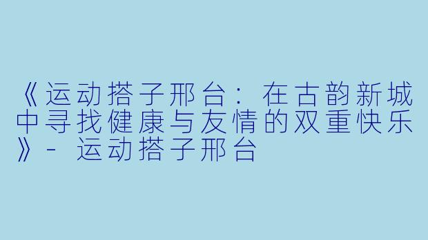 《运动搭子邢台：在古韵新城中寻找健康与友情的双重快乐》-运动搭子邢台