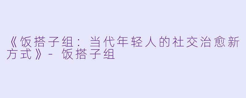 《饭搭子组：当代年轻人的社交治愈新方式》-饭搭子组