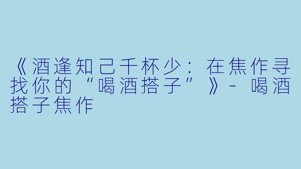 《酒逢知己千杯少：在焦作寻找你的“喝酒搭子”》-喝酒搭子焦作
