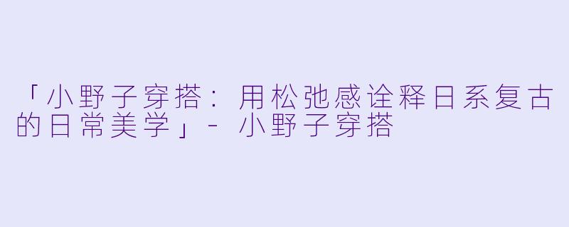 「小野子穿搭：用松弛感诠释日系复古的日常美学」-小野子穿搭