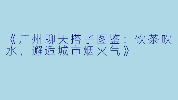 《广州聊天搭子图鉴：饮茶吹水，邂逅城市烟火气》