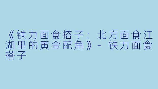 《铁力面食搭子：北方面食江湖里的黄金配角》-铁力面食搭子
