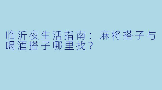 临沂夜生活指南：麻将搭子与喝酒搭子哪里找？