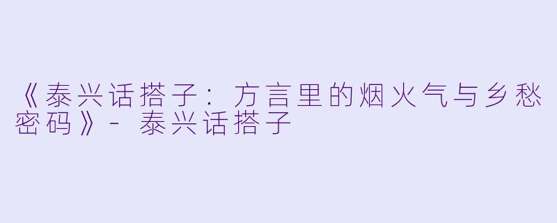 《泰兴话搭子:方言里的烟火气与乡愁密码》
