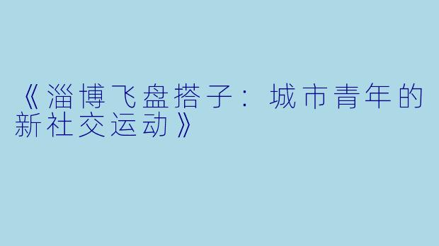 《淄博飞盘搭子：城市青年的新社交运动》
