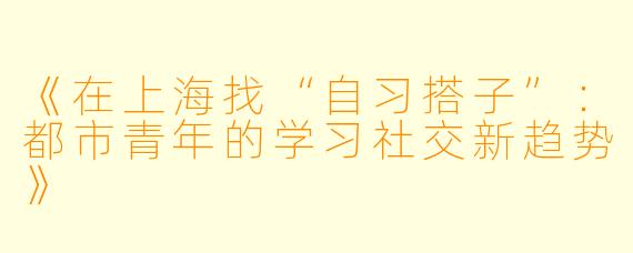 《在上海找“自习搭子”：都市青年的学习社交新趋势》