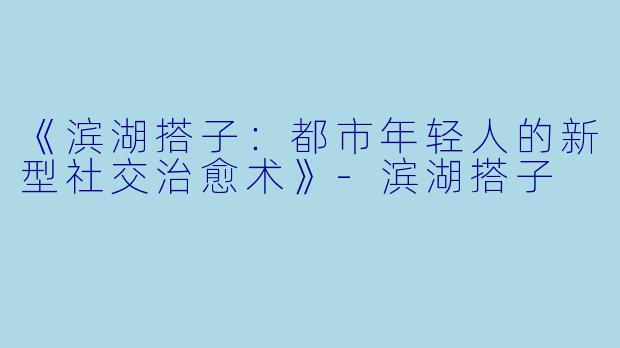 《滨湖搭子：都市年轻人的新型社交治愈术》-滨湖搭子