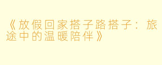 《放假回家搭子路搭子：旅途中的温暖陪伴》