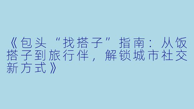 《包头“找搭子”指南：从饭搭子到旅行伴，解锁城市社交新方式》