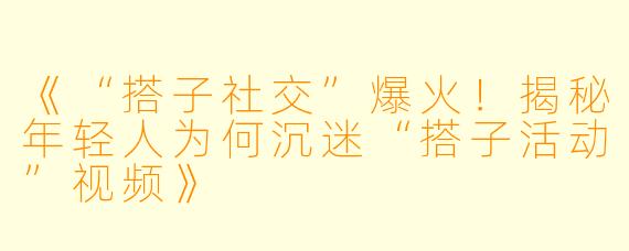 《“搭子社交”爆火！揭秘年轻人为何沉迷“搭子活动”视频》