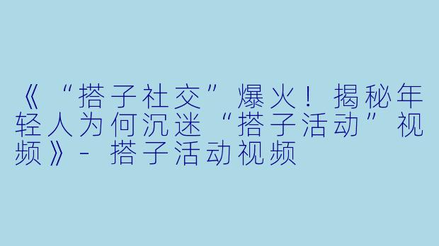 《“搭子社交”爆火！揭秘年轻人为何沉迷“搭子活动”视频》-搭子活动视频