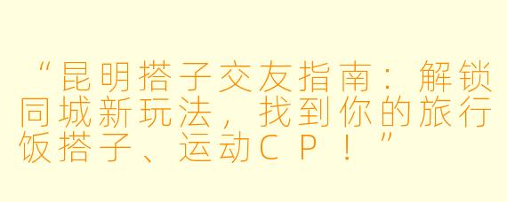 “昆明搭子交友指南：解锁同城新玩法，找到你的旅行饭搭子、运动CP！”