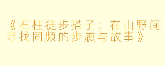 《石柱徒步搭子：在山野间寻找同频的步履与故事》