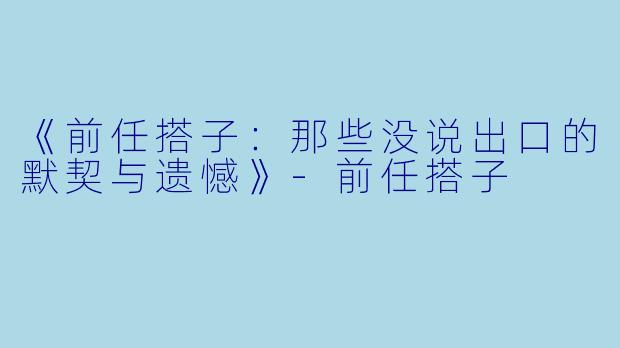 《前任搭子：那些没说出口的默契与遗憾》-前任搭子