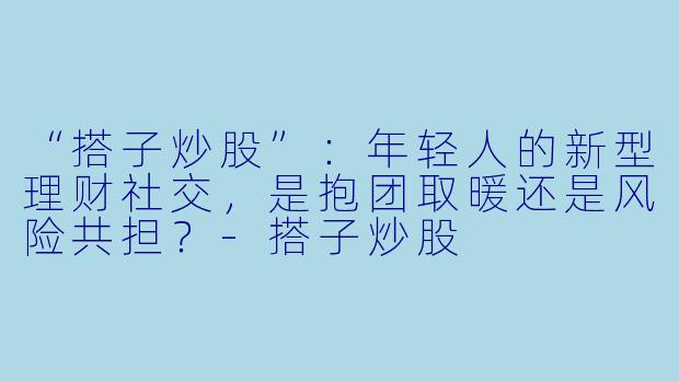 “搭子炒股”：年轻人的新型理财社交，是抱团取暖还是风险共担？-搭子炒股
