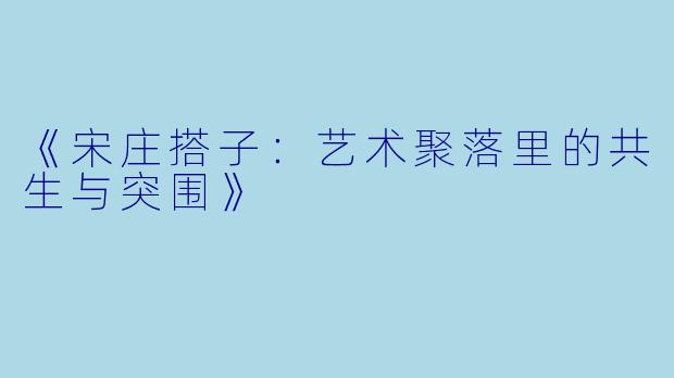 《宋庄搭子：艺术聚落里的共生与突围》