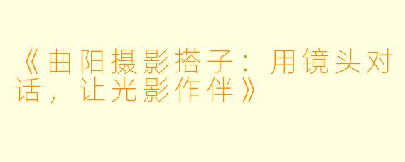 《曲阳摄影搭子：用镜头对话，让光影作伴》