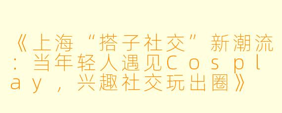 《上海“搭子社交”新潮流：当年轻人遇见Cosplay，兴趣社交玩出圈》