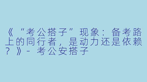《“考公搭子”现象：备考路上的同行者，是动力还是依赖？》-考公安搭子