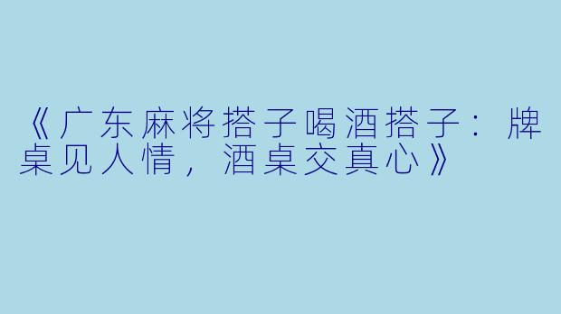 《广东麻将搭子喝酒搭子：牌桌见人情，酒桌交真心》