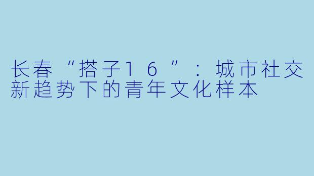 长春“搭子16”：城市社交新趋势下的青年文化样本