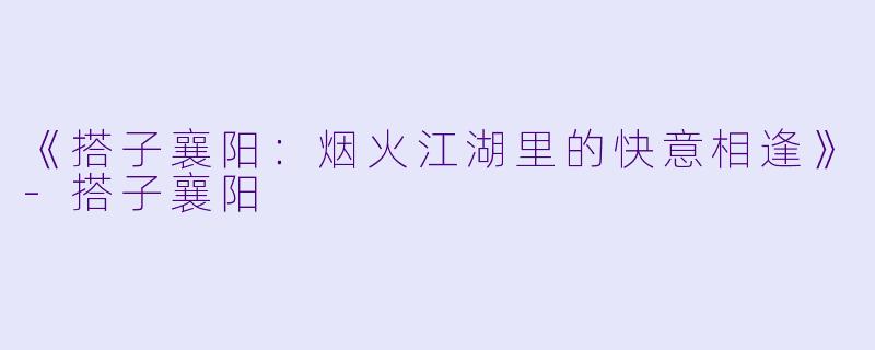 《搭子襄阳：烟火江湖里的快意相逢》-搭子襄阳