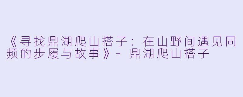 《寻找鼎湖爬山搭子：在山野间遇见同频的步履与故事》-鼎湖爬山搭子