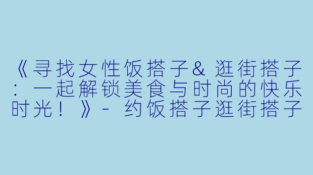 《寻找女性饭搭子&逛街搭子：一起解锁美食与时尚的快乐时光！》-约饭搭子逛街搭子限女性