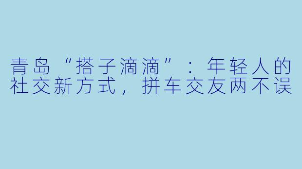 青岛“搭子滴滴”：年轻人的社交新方式，拼车交友两不误