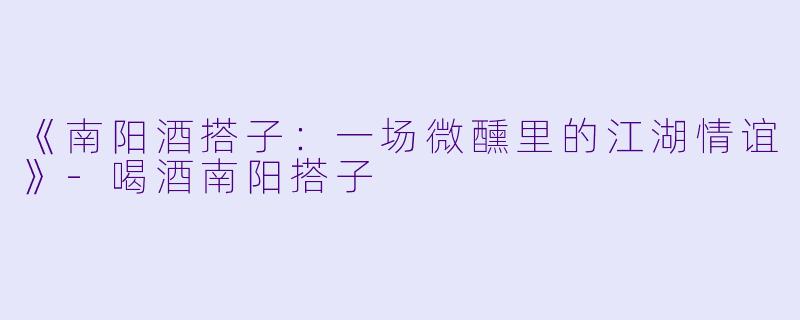 《南阳酒搭子：一场微醺里的江湖情谊》-喝酒南阳搭子
