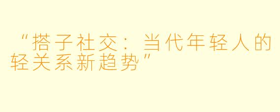 “搭子社交：当代年轻人的轻关系新趋势”