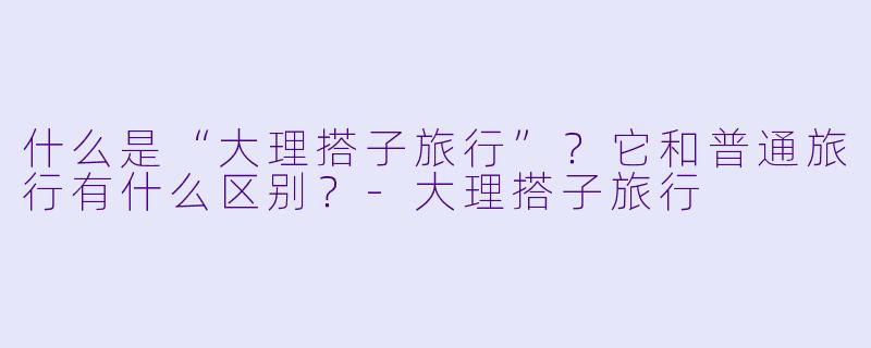 什么是“大理搭子旅行”？它和普通旅行有什么区别？-大理搭子旅行