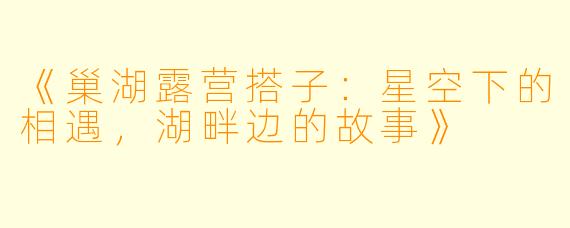 《巢湖露营搭子：星空下的相遇，湖畔边的故事》