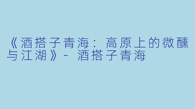 《酒搭子青海：高原上的微醺与江湖》-酒搭子青海