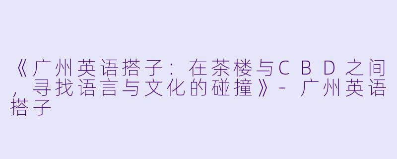 《广州英语搭子：在茶楼与CBD之间，寻找语言与文化的碰撞》-广州英语搭子