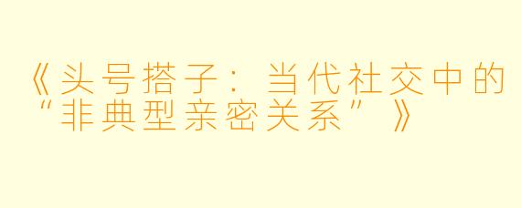 《头号搭子：当代社交中的“非典型亲密关系”》