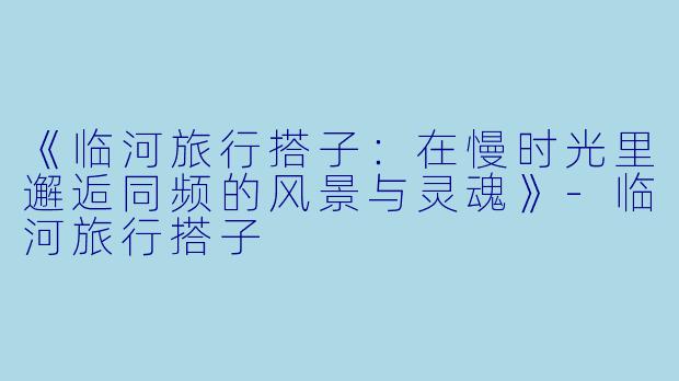 《临河旅行搭子：在慢时光里邂逅同频的风景与灵魂》-临河旅行搭子