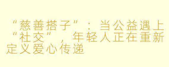 “慈善搭子”：当公益遇上“社交”，年轻人正在重新定义爱心传递
