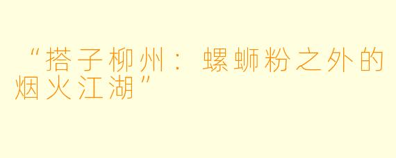 “搭子柳州：螺蛳粉之外的烟火江湖”