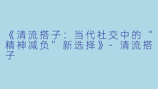 《清流搭子：当代社交中的“精神减负”新选择》-清流搭子