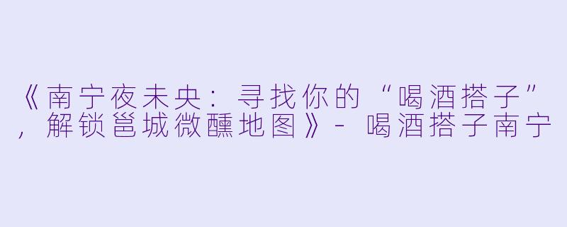 《南宁夜未央：寻找你的“喝酒搭子”，解锁邕城微醺地图》-喝酒搭子南宁